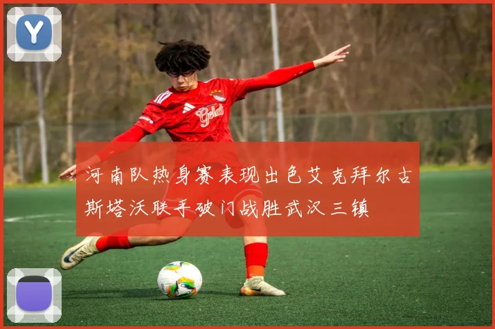 河南队热身赛表现出色艾克拜尔古斯塔沃联手破门战胜武汉三镇