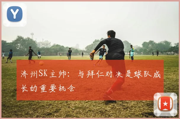 济州SK主帅：与拜仁对决是球队成长的重要机会