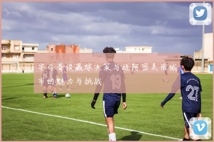 字母哥谈赢球决策与迈阿密美丽城市的魅力与挑战