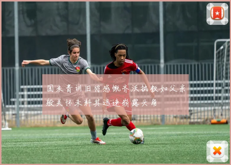 国米青训旧将感慨齐沃执教如父亲般关怀未料其迅速崭露头角