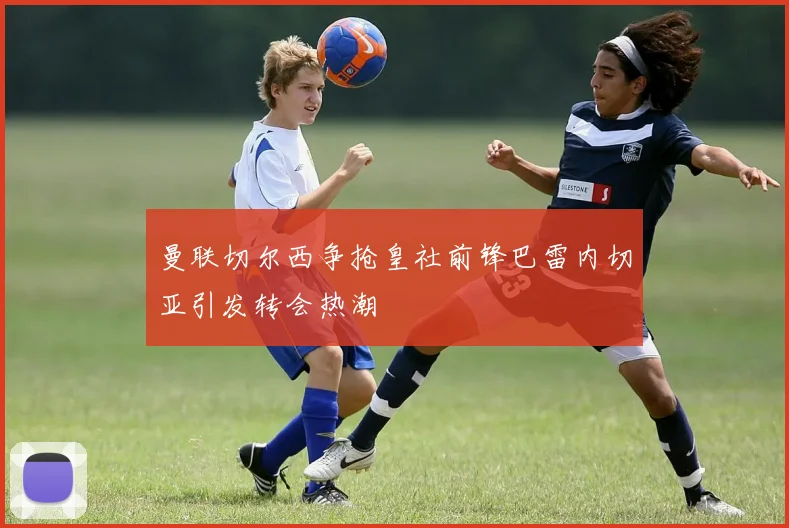 曼联切尔西争抢皇社前锋巴雷内切亚引发转会热潮