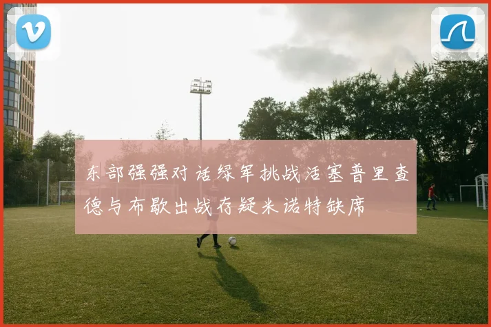 东部强强对话绿军挑战活塞普里查德与布歇出战存疑米诺特缺席