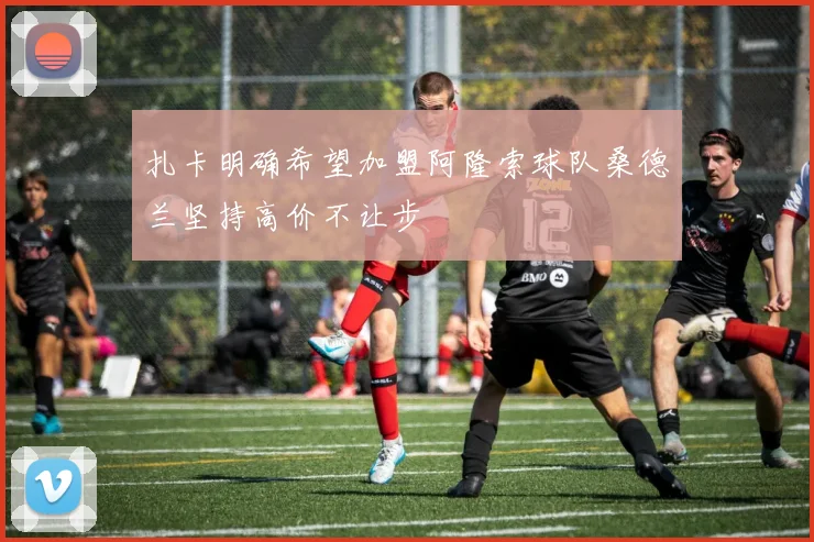 扎卡明确希望加盟阿隆索球队桑德兰坚持高价不让步