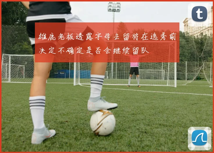 雄鹿老板透露字母去留将在选秀前决定不确定是否会继续留队