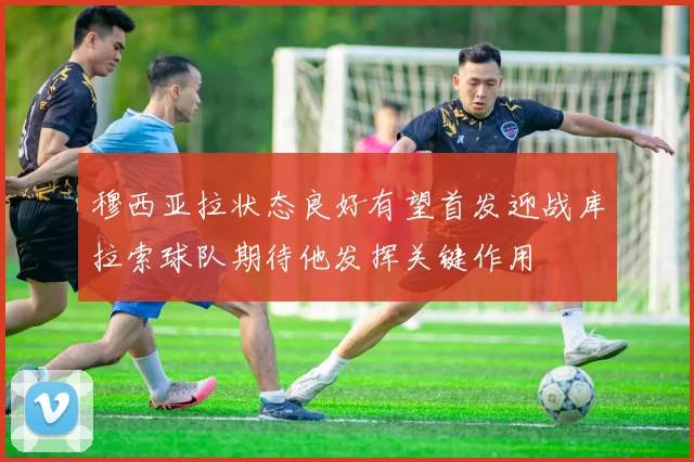 穆西亚拉状态良好有望首发迎战库拉索球队期待他发挥关键作用