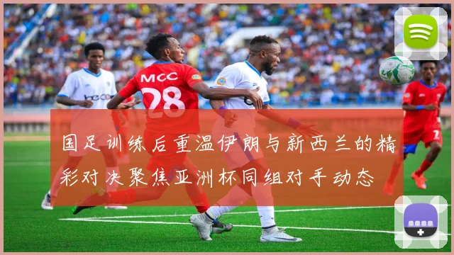 国足训练后重温伊朗与新西兰的精彩对决聚焦亚洲杯同组对手动态