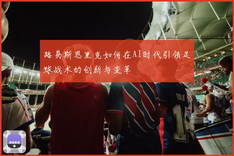 路易斯恩里克如何在AI时代引领足球战术的创新与变革