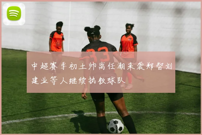 中超赛季初土帅离任潮来袭郑智刘建业等人继续执教球队