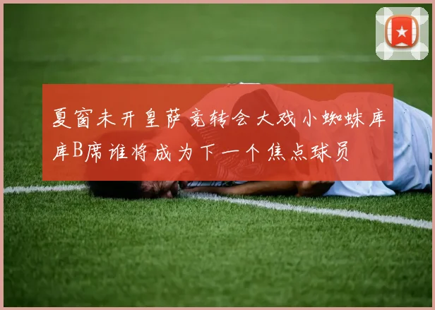 夏窗未开皇萨竞转会大戏小蜘蛛库库B席谁将成为下一个焦点球员