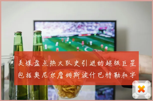 美媒盘点热火队史引进的超级巨星包括奥尼尔詹姆斯波什巴特勒和字母哥