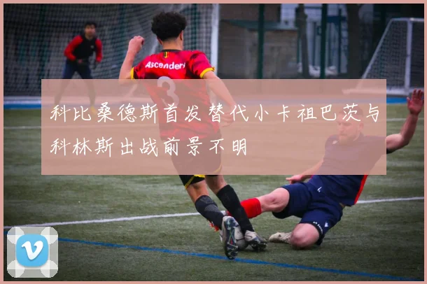 科比桑德斯首发替代小卡祖巴茨与科林斯出战前景不明