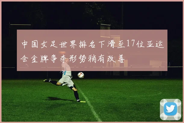 中国女足世界排名下滑至17位亚运会金牌争夺形势稍有改善