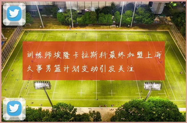 训练师埃隆卡拉斯科最终加盟上海久事男篮计划变动引发关注