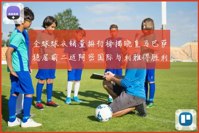全球球衣销量排行榜揭晓皇马巴萨稳居前二迈阿密国际与利雅得胜利表现抢眼