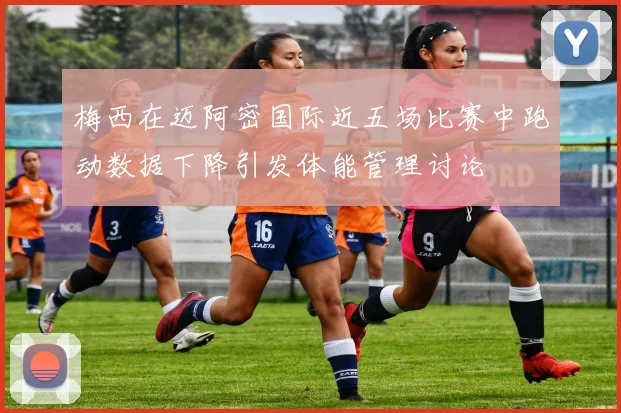 梅西在迈阿密国际近五场比赛中跑动数据下降引发体能管理讨论