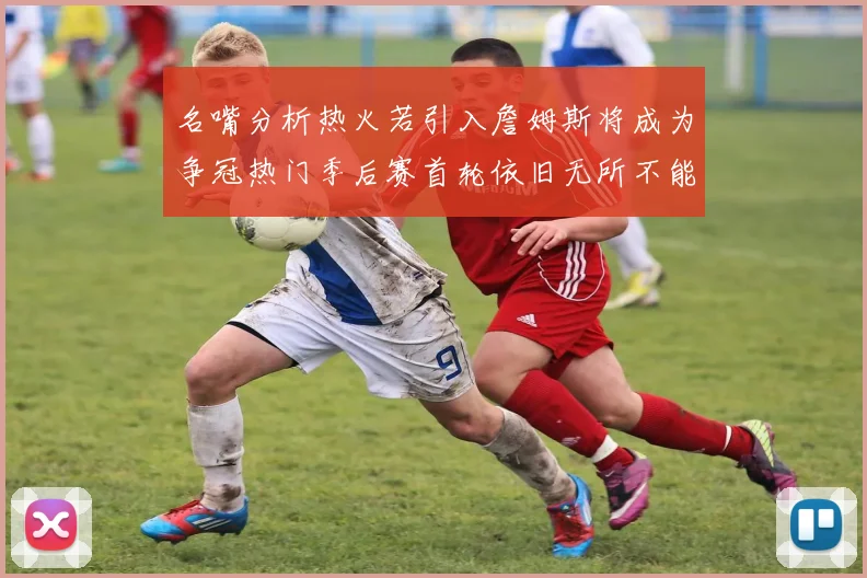 名嘴分析热火若引入詹姆斯将成为争冠热门季后赛首轮依旧无所不能